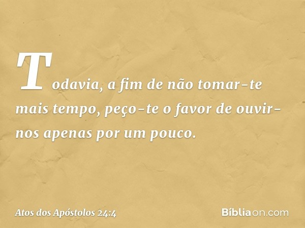 Todavia, a fim de não tomar-te mais tempo, peço-te o favor de ouvir-nos apenas por um pouco. -- Atos dos Apóstolos 24:4