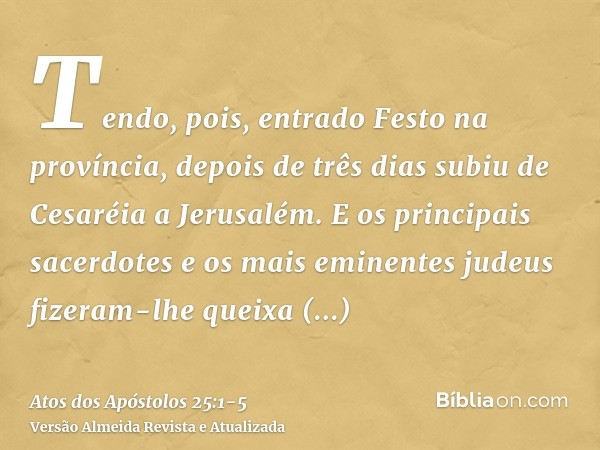 Tendo, pois, entrado Festo na província, depois de três dias subiu de Cesaréia a Jerusalém.E os principais sacerdotes e os mais eminentes judeus fizeram-lhe que
