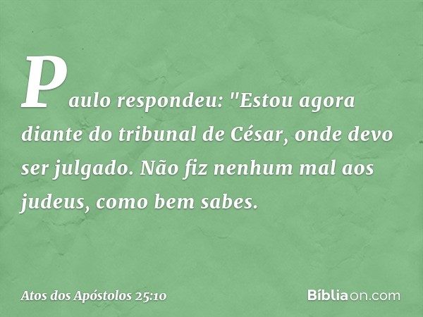 Paulo respondeu: "Estou agora diante do tribunal de César, onde devo ser julgado. Não fiz nenhum mal aos judeus, como bem sabes. -- Atos dos Apóstolos 25:10