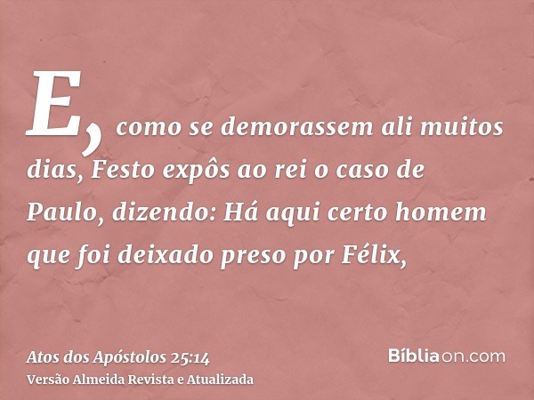 E, como se demorassem ali muitos dias, Festo expôs ao rei o caso de Paulo, dizendo: Há aqui certo homem que foi deixado preso por Félix,