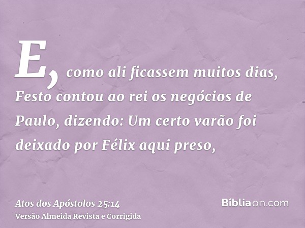 E, como ali ficassem muitos dias, Festo contou ao rei os negócios de Paulo, dizendo: Um certo varão foi deixado por Félix aqui preso,