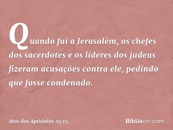 Quando fui a Jerusalém, os chefes dos sacerdotes e os líderes dos judeus fizeram acusações contra ele, pedindo que fosse condenado. -- Atos dos Apóstolos 25:15