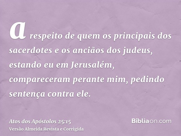 a respeito de quem os principais dos sacerdotes e os anciãos dos judeus, estando eu em Jerusalém, compareceram perante mim, pedindo sentença contra ele.