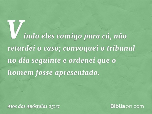 Vindo eles comigo para cá, não retardei o caso; convoquei o tribunal no dia seguinte e ordenei que o homem fosse apresentado. -- Atos dos Apóstolos 25:17