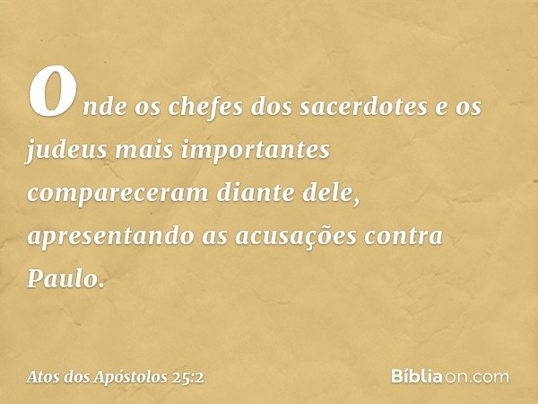 onde os chefes dos sacerdotes e os judeus mais importantes compareceram diante dele, apresentando as acusações contra Paulo. -- Atos dos Apóstolos 25:2