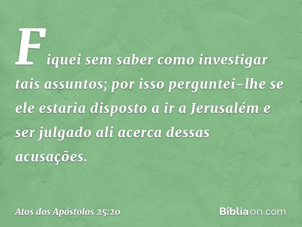 Fiquei sem saber como investigar tais assuntos; por isso perguntei-lhe se ele estaria disposto a ir a Jerusalém e ser julgado ali acerca dessas acusações. -- At