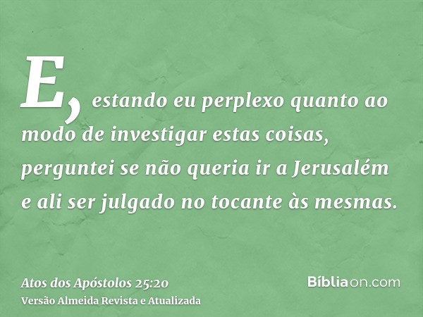 E, estando eu perplexo quanto ao modo de investigar estas coisas, perguntei se não queria ir a Jerusalém e ali ser julgado no tocante às mesmas.