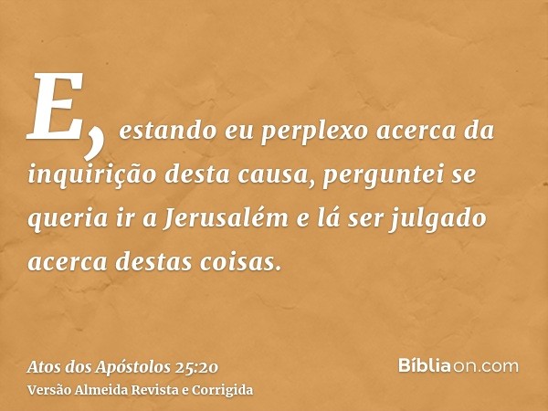 E, estando eu perplexo acerca da inquirição desta causa, perguntei se queria ir a Jerusalém e lá ser julgado acerca destas coisas.