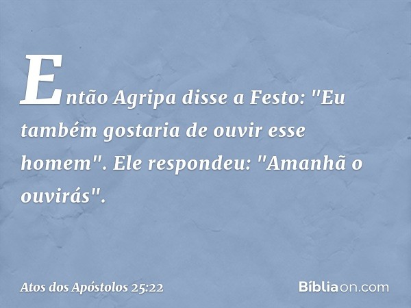 Então Agripa disse a Festo: "Eu também gostaria de ouvir esse homem".
Ele respondeu: "Amanhã o ouvirás". -- Atos dos Apóstolos 25:22