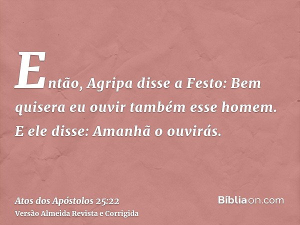 Então, Agripa disse a Festo: Bem quisera eu ouvir também esse homem. E ele disse: Amanhã o ouvirás.
