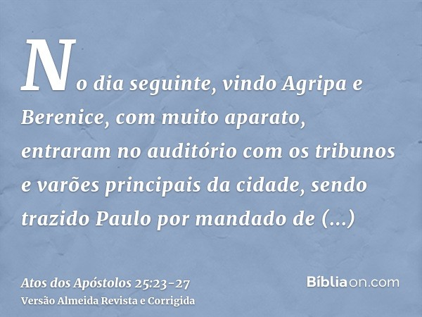 No dia seguinte, vindo Agripa e Berenice, com muito aparato, entraram no auditório com os tribunos e varões principais da cidade, sendo trazido Paulo por mandad