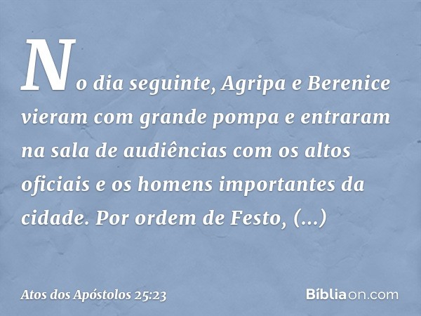 No dia seguinte, Agripa e Berenice vieram com grande pompa e entraram na sala de audiências com os altos oficiais e os homens importantes da cidade. Por ordem d