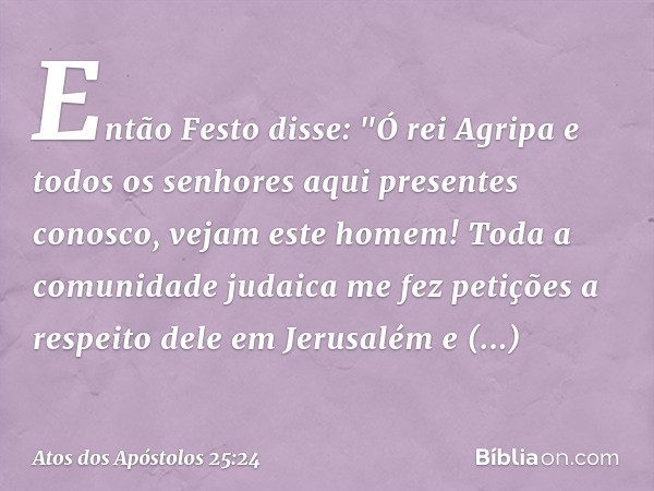 Então Festo disse: "Ó rei Agripa e todos os senhores aqui presentes conosco, vejam este homem! Toda a comunidade judaica me fez petições a respeito dele em Jeru