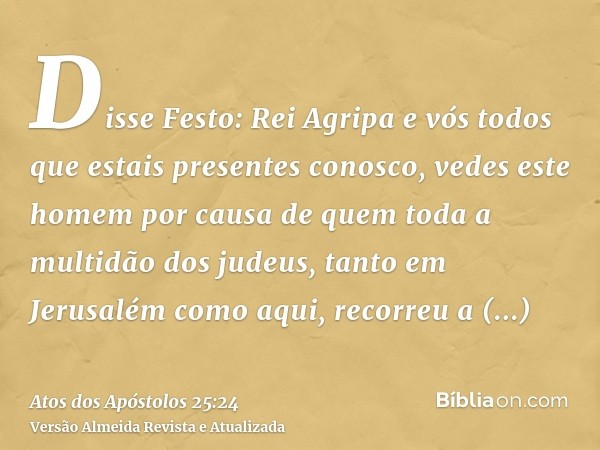 Disse Festo: Rei Agripa e vós todos que estais presentes conosco, vedes este homem por causa de quem toda a multidão dos judeus, tanto em Jerusalém como aqui, r