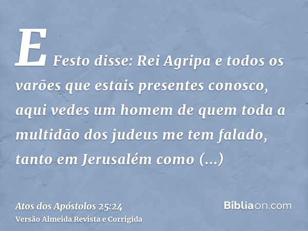 E Festo disse: Rei Agripa e todos os varões que estais presentes conosco, aqui vedes um homem de quem toda a multidão dos judeus me tem falado, tanto em Jerusal