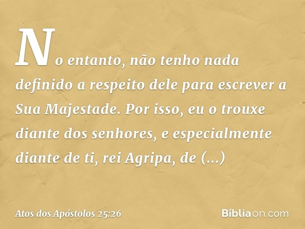 No entanto, não tenho nada definido a respeito dele para escrever a Sua Majestade. Por isso, eu o trouxe diante dos senhores, e especialmente diante de ti, rei 