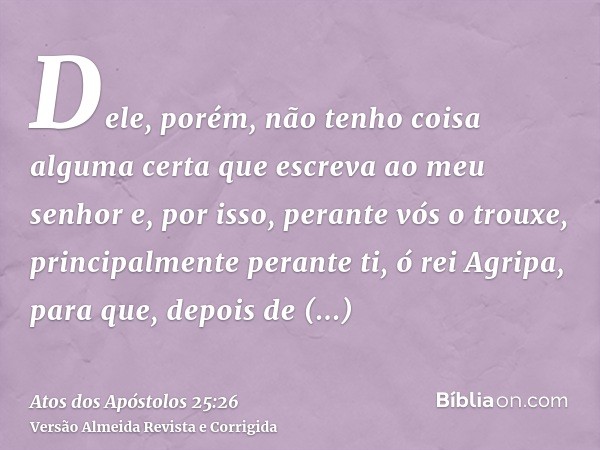 Dele, porém, não tenho coisa alguma certa que escreva ao meu senhor e, por isso, perante vós o trouxe, principalmente perante ti, ó rei Agripa, para que, depois
