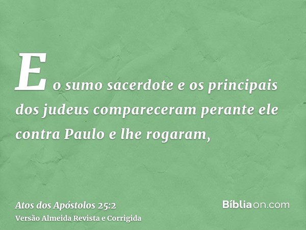 E o sumo sacerdote e os principais dos judeus compareceram perante ele contra Paulo e lhe rogaram,