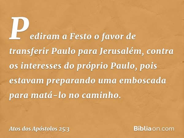 Pediram a Festo o favor de transferir Paulo para Jerusalém, contra os interesses do próprio Paulo, pois estavam preparando uma emboscada para matá-lo no caminho