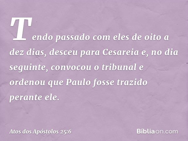 Tendo passado com eles de oito a dez dias, desceu para Cesareia e, no dia seguinte, convocou o tribunal e ordenou que Paulo fosse trazido perante ele. -- Atos d