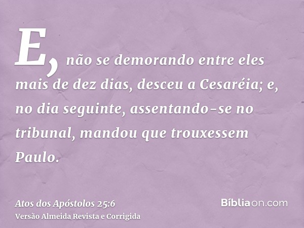 E, não se demorando entre eles mais de dez dias, desceu a Cesaréia; e, no dia seguinte, assentando-se no tribunal, mandou que trouxessem Paulo.