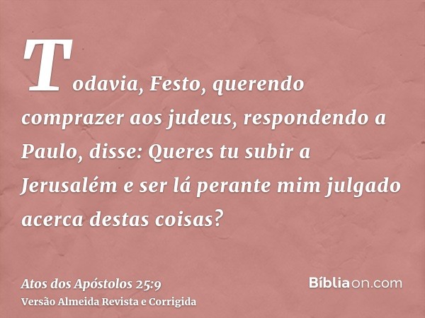 Todavia, Festo, querendo comprazer aos judeus, respondendo a Paulo, disse: Queres tu subir a Jerusalém e ser lá perante mim julgado acerca destas coisas?