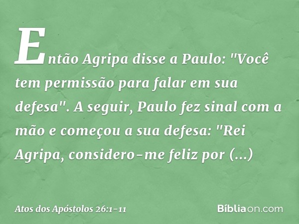 Então Agripa disse a Paulo: "Você tem permissão para falar em sua defesa".
A seguir, Paulo fez sinal com a mão e começou a sua defesa: "Rei Agripa, considero-me
