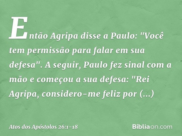 Então Agripa disse a Paulo: "Você tem permissão para falar em sua defesa".
A seguir, Paulo fez sinal com a mão e começou a sua defesa: "Rei Agripa, considero-me