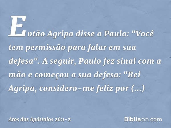 Então Agripa disse a Paulo: "Você tem permissão para falar em sua defesa".
A seguir, Paulo fez sinal com a mão e começou a sua defesa: "Rei Agripa, considero-me