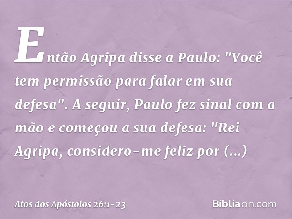 Então Agripa disse a Paulo: "Você tem permissão para falar em sua defesa".
A seguir, Paulo fez sinal com a mão e começou a sua defesa: "Rei Agripa, considero-me