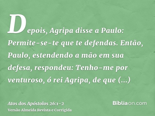 Depois, Agripa disse a Paulo: Permite-se-te que te defendas. Então, Paulo, estendendo a mão em sua defesa, respondeu:Tenho-me por venturoso, ó rei Agripa, de qu