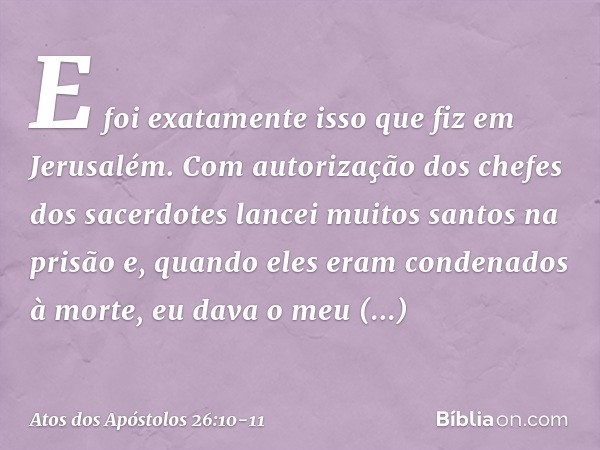 E foi exatamente isso que fiz em Jerusalém. Com autorização dos chefes dos sacerdotes lancei muitos santos na prisão e, quando eles eram condenados à morte, eu 