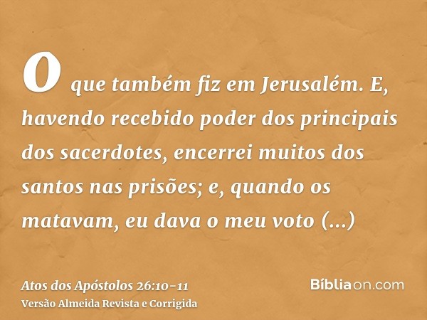 o que também fiz em Jerusalém. E, havendo recebido poder dos principais dos sacerdotes, encerrei muitos dos santos nas prisões; e, quando os matavam, eu dava o 