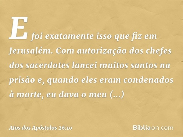 E foi exatamente isso que fiz em Jerusalém. Com autorização dos chefes dos sacerdotes lancei muitos santos na prisão e, quando eles eram condenados à morte, eu 