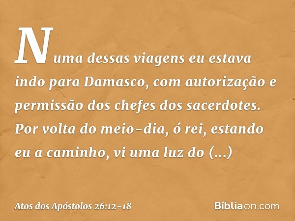 "Numa dessas viagens eu estava indo para Damasco, com autorização e permissão dos chefes dos sacerdotes. Por volta do meio-dia, ó rei, estando eu a caminho, vi 