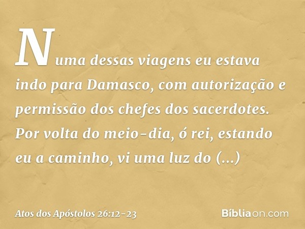 "Numa dessas viagens eu estava indo para Damasco, com autorização e permissão dos chefes dos sacerdotes. Por volta do meio-dia, ó rei, estando eu a caminho, vi 