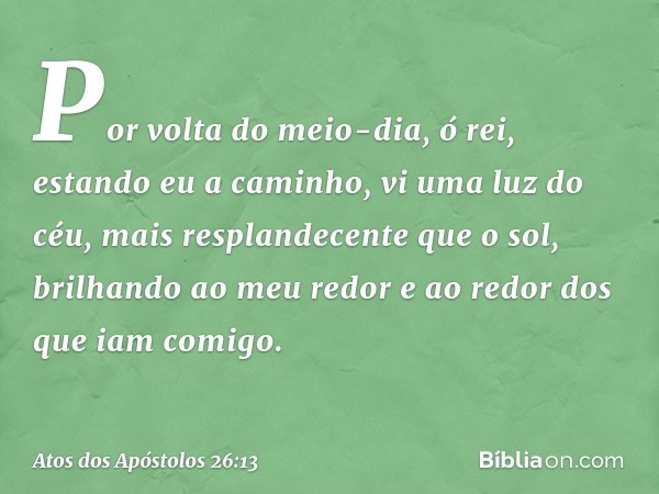 Por volta do meio-dia, ó rei, estando eu a caminho, vi uma luz do céu, mais resplandecente que o sol, brilhando ao meu redor e ao redor dos que iam comigo. -- A