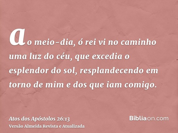 ao meio-dia, ó rei vi no caminho uma luz do céu, que excedia o esplendor do sol, resplandecendo em torno de mim e dos que iam comigo.