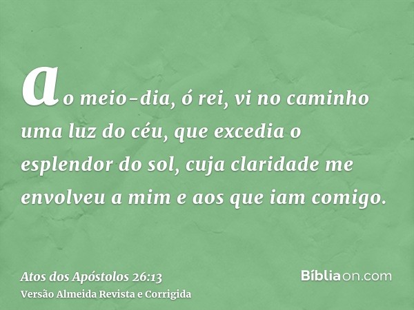 ao meio-dia, ó rei, vi no caminho uma luz do céu, que excedia o esplendor do sol, cuja claridade me envolveu a mim e aos que iam comigo.