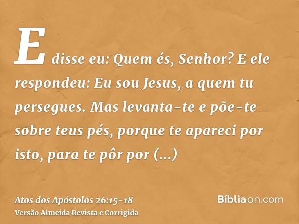 E disse eu: Quem és, Senhor? E ele respondeu: Eu sou Jesus, a quem tu persegues.Mas levanta-te e põe-te sobre teus pés, porque te apareci por isto, para te pôr 