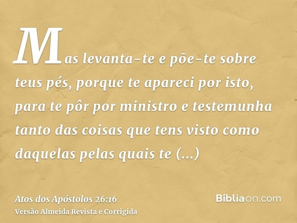 Mas levanta-te e põe-te sobre teus pés, porque te apareci por isto, para te pôr por ministro e testemunha tanto das coisas que tens visto como daquelas pelas qu