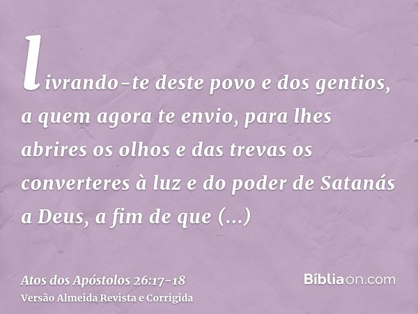 livrando-te deste povo e dos gentios, a quem agora te envio,para lhes abrires os olhos e das trevas os converteres à luz e do poder de Satanás a Deus, a fim de