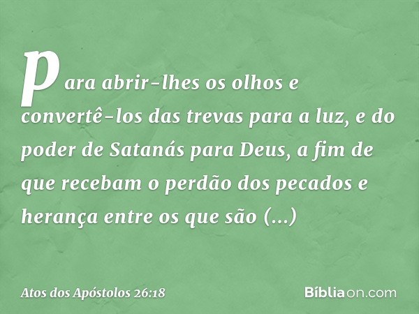 para abrir-lhes os olhos e convertê-los das trevas para a luz, e do poder de Satanás para Deus, a fim de que recebam o perdão dos pecados e herança entre os que