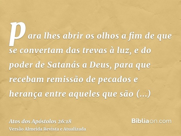 para lhes abrir os olhos a fim de que se convertam das trevas à luz, e do poder de Satanás a Deus, para que recebam remissão de pecados e herança entre aqueles 