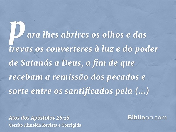 para lhes abrires os olhos e das trevas os converteres à luz e do poder de Satanás a Deus, a fim de que recebam a remissão dos pecados e sorte entre os santific