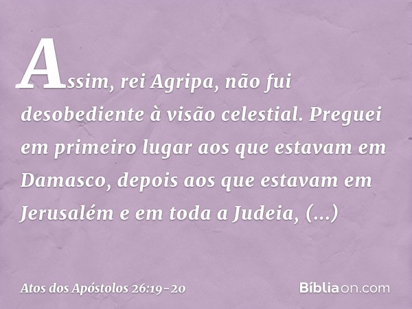 "Assim, rei Agripa, não fui desobediente à visão celestial. Preguei em primeiro lugar aos que estavam em Damasco, depois aos que estavam em Jerusalém e em toda 