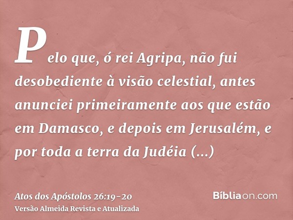 Pelo que, ó rei Agripa, não fui desobediente à visão celestial,antes anunciei primeiramente aos que estão em Damasco, e depois em Jerusalém, e por toda a terra 