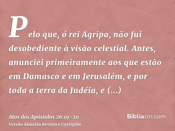 Pelo que, ó rei Agripa, não fui desobediente à visão celestial.Antes, anunciei primeiramente aos que estão em Damasco e em Jerusalém, e por toda a terra da Judé