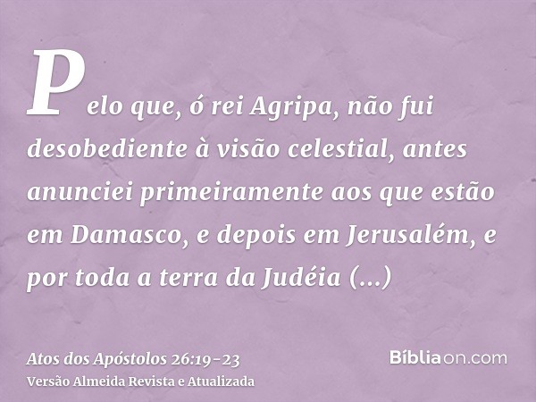 Pelo que, ó rei Agripa, não fui desobediente à visão celestial,antes anunciei primeiramente aos que estão em Damasco, e depois em Jerusalém, e por toda a terra 