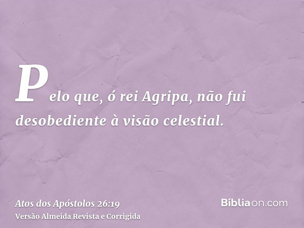 Pelo que, ó rei Agripa, não fui desobediente à visão celestial.